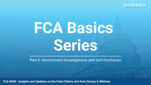 Blue Dorsey & Whitney graphic for the FCA Basics Series featuring the U.S. Capitol in the background with the title &ldquo;FCA Basics Series&rdquo; and subtitle &ldquo;Part 6: Government Investigations and Self-Disclosure.&rdquo; The footer reads &ldquo;FCA Now: Insights and Updates on the False Claims Act from Dorsey & Whitney.&rdquo;